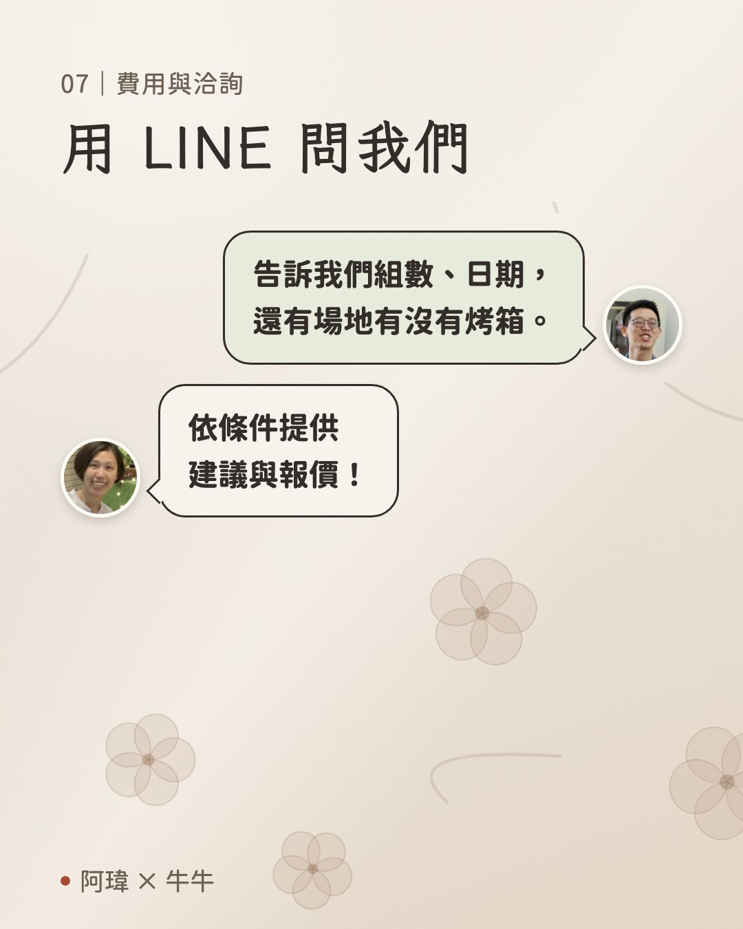 用 LINE 問我們。阿瑋:告訴我們組數、日期,
還有場地有沒有烤箱。牛牛:依條件提供
建議與報價。